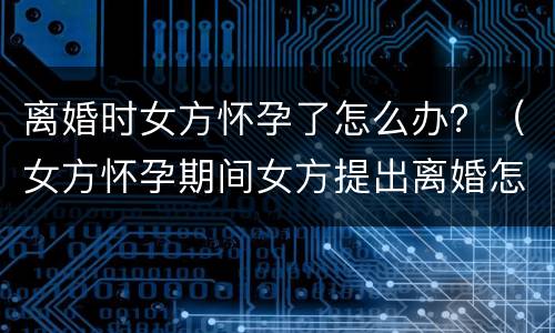 离婚时女方怀孕了怎么办？（女方怀孕期间女方提出离婚怎么办）