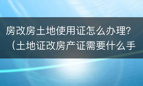 房改房土地使用证怎么办理？（土地证改房产证需要什么手续）