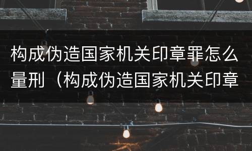 构成伪造国家机关印章罪怎么量刑（构成伪造国家机关印章罪怎么量刑的）