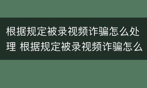 根据规定被录视频诈骗怎么处理 根据规定被录视频诈骗怎么处理的
