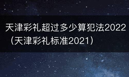 天津彩礼超过多少算犯法2022（天津彩礼标准2021）