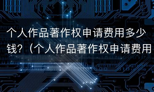 个人作品著作权申请费用多少钱?（个人作品著作权申请费用多少钱一个）