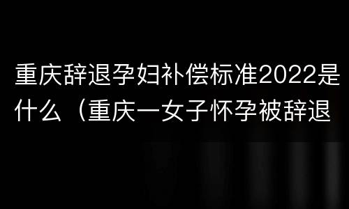 重庆辞退孕妇补偿标准2022是什么（重庆一女子怀孕被辞退）