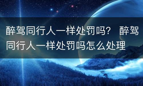 醉驾同行人一样处罚吗？ 醉驾同行人一样处罚吗怎么处理