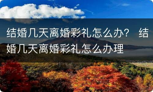 结婚几天离婚彩礼怎么办？ 结婚几天离婚彩礼怎么办理
