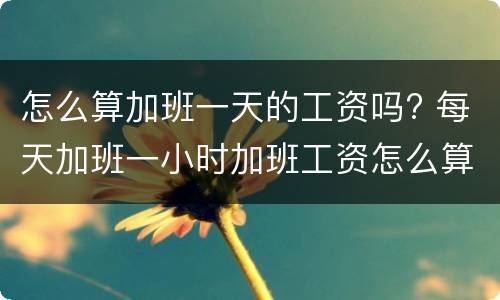 怎么算加班一天的工资吗? 每天加班一小时加班工资怎么算