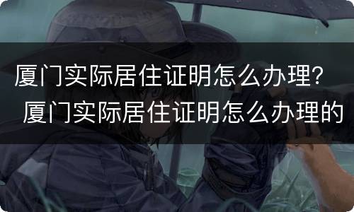 厦门实际居住证明怎么办理？ 厦门实际居住证明怎么办理的