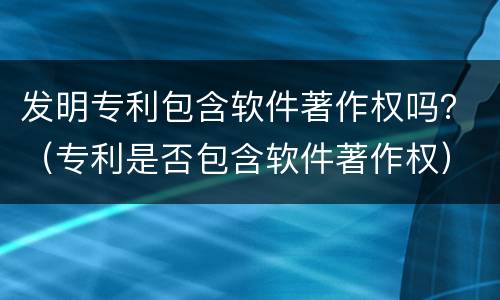 发明专利包含软件著作权吗？（专利是否包含软件著作权）