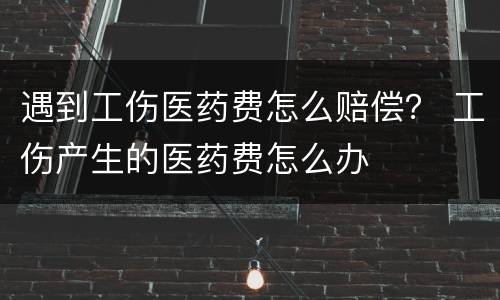 遇到工伤医药费怎么赔偿？ 工伤产生的医药费怎么办