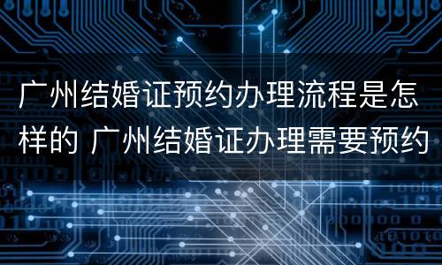广州结婚证预约办理流程是怎样的 广州结婚证办理需要预约吗