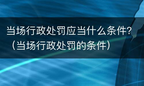 当场行政处罚应当什么条件？（当场行政处罚的条件）