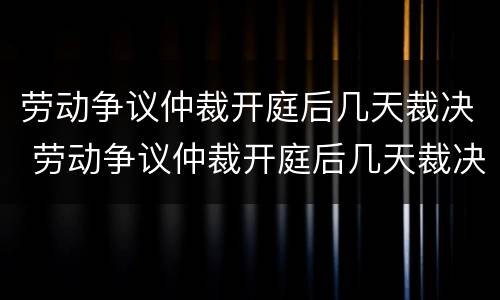 劳动争议仲裁开庭后几天裁决 劳动争议仲裁开庭后几天裁决结果