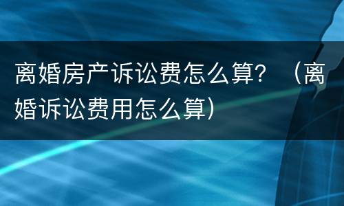 离婚房产诉讼费怎么算？（离婚诉讼费用怎么算）