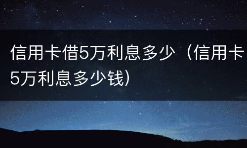 信用卡借5万利息多少（信用卡5万利息多少钱）
