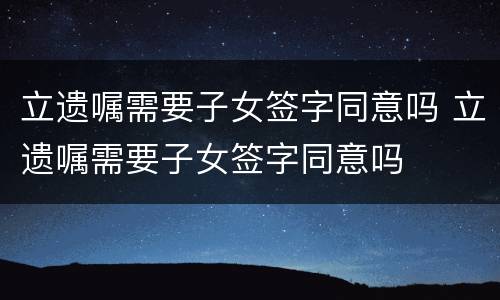 立遗嘱需要子女签字同意吗 立遗嘱需要子女签字同意吗