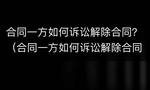 合同一方如何诉讼解除合同？（合同一方如何诉讼解除合同赔偿）