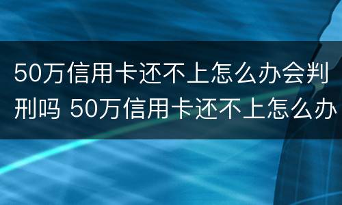 50万信用卡还不上怎么办会判刑吗 50万信用卡还不上怎么办会判刑吗视频