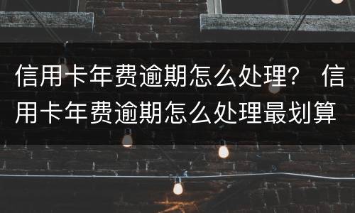 信用卡年费逾期怎么处理？ 信用卡年费逾期怎么处理最划算