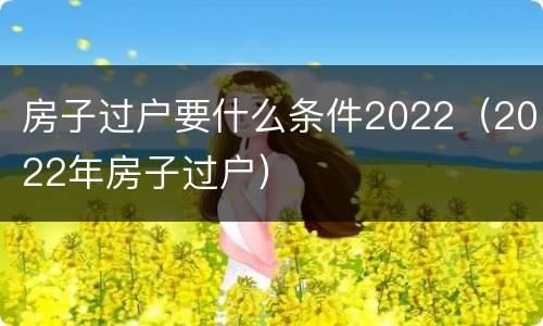 房子过户要什么条件2022（2022年房子过户）