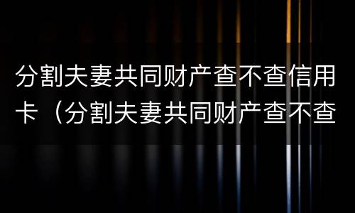 分割夫妻共同财产查不查信用卡（分割夫妻共同财产查不查信用卡欠款）