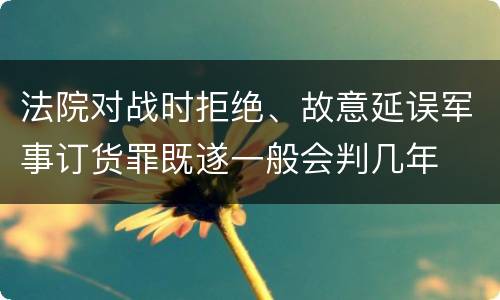 法院对战时拒绝、故意延误军事订货罪既遂一般会判几年
