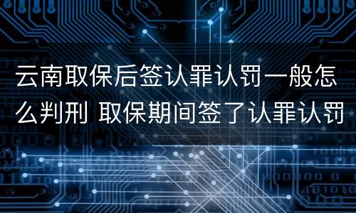 云南取保后签认罪认罚一般怎么判刑 取保期间签了认罪认罚会不会被起诉