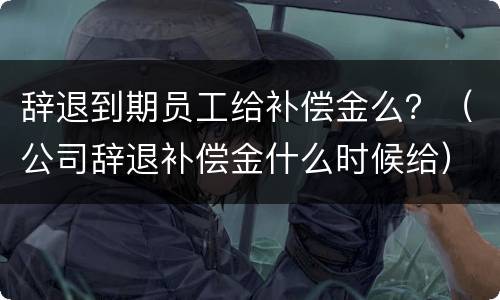 辞退到期员工给补偿金么？（公司辞退补偿金什么时候给）