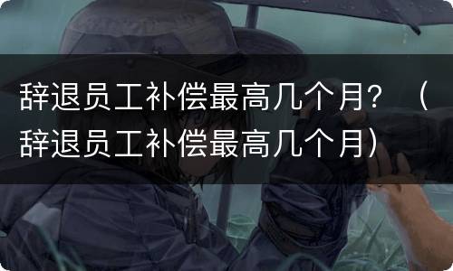 辞退员工补偿最高几个月？（辞退员工补偿最高几个月）