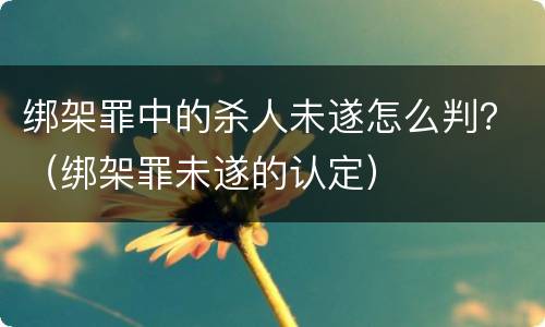 绑架罪中的杀人未遂怎么判？（绑架罪未遂的认定）