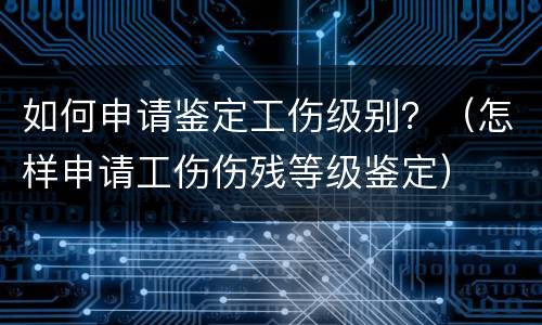 如何申请鉴定工伤级别？（怎样申请工伤伤残等级鉴定）