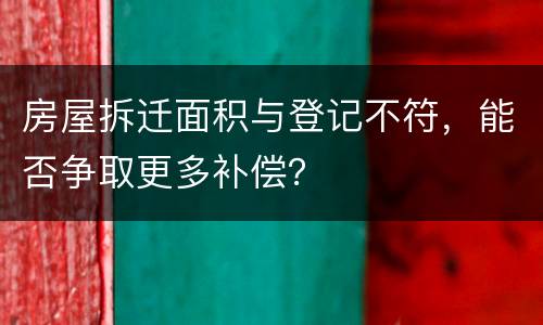 房屋拆迁面积与登记不符，能否争取更多补偿？