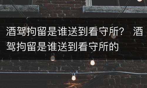 酒驾拘留是谁送到看守所？ 酒驾拘留是谁送到看守所的