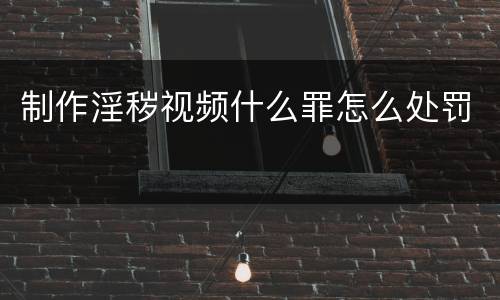制作淫秽视频什么罪怎么处罚