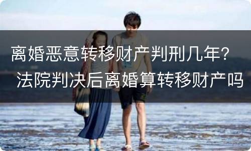 离婚恶意转移财产判刑几年？ 法院判决后离婚算转移财产吗