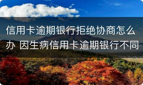 信用卡逾期银行拒绝协商怎么办 因生病信用卡逾期银行不同意协商怎么办