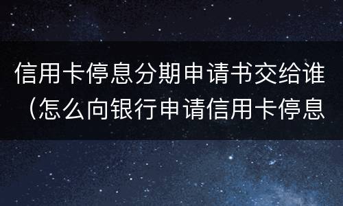 信用卡停息分期申请书交给谁（怎么向银行申请信用卡停息分期）