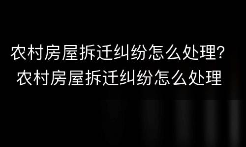 农村房屋拆迁纠纷怎么处理？ 农村房屋拆迁纠纷怎么处理