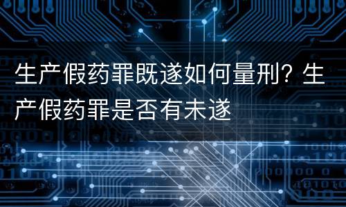 生产假药罪既遂如何量刑? 生产假药罪是否有未遂