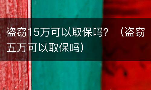 盗窃15万可以取保吗？（盗窃五万可以取保吗）