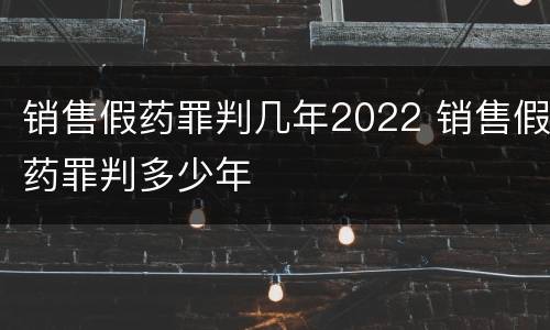 销售假药罪判几年2022 销售假药罪判多少年