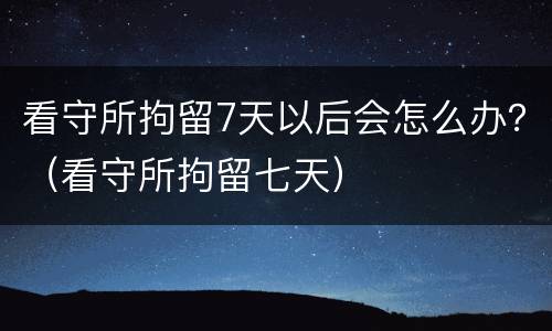 看守所拘留7天以后会怎么办？（看守所拘留七天）
