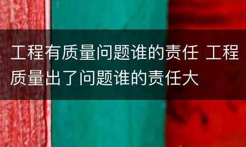 工程有质量问题谁的责任 工程质量出了问题谁的责任大
