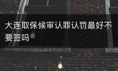 大连取保候审认罪认罚最好不要签吗