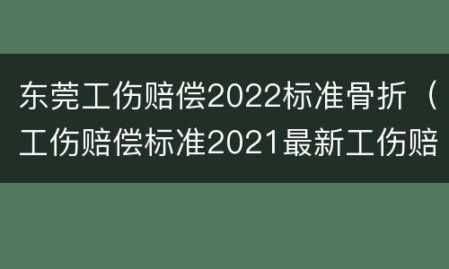 东莞工伤赔偿2022标准骨折（工伤赔偿标准2021最新工伤赔偿标准东莞）