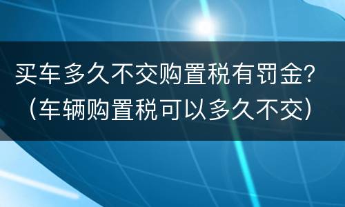 买车多久不交购置税有罚金？（车辆购置税可以多久不交）