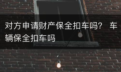 对方申请财产保全扣车吗？ 车辆保全扣车吗