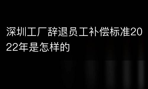 深圳工厂辞退员工补偿标准2022年是怎样的