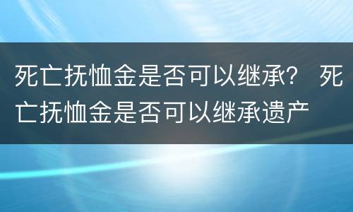死亡抚恤金是否可以继承？ 死亡抚恤金是否可以继承遗产