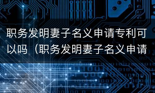 职务发明妻子名义申请专利可以吗（职务发明妻子名义申请专利可以吗知乎）