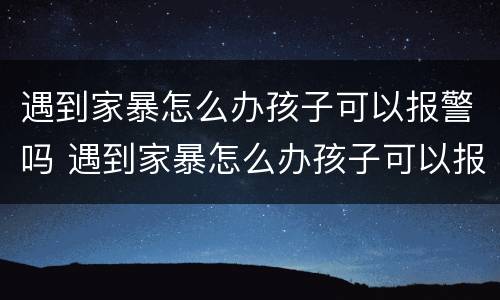 遇到家暴怎么办孩子可以报警吗 遇到家暴怎么办孩子可以报警吗知乎
